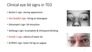Clinical eye lid signs in TED
• Kocher’s sign- staring appearance
• Von Graefe’s sign- lid lag on downgaze
• Dalrymple’s sign- lid retraction
• Stellwag’s sign- incomplete & infrequent blinking
• Enroth ’s sign- edema of lower lid
• Griffith’s sign- lower lid lag on upgaze
16
 