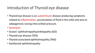 Introduction of Thyroid eye disease
• Thyroid eye disease is an autoimmune disease producing symptoms
related to inflammation, accumulation of fluid in the orbit and also to
adipogenesis raising intra-orbital pressure.
• Synonyms
• Graves’ ophthalmopathy/orbitopathy (GO)
• Thyroid eye disease (TED)
• Thyroid associated ophthalmopathy (TAO)
• Dysthyroid ophthalmopathy
2
 