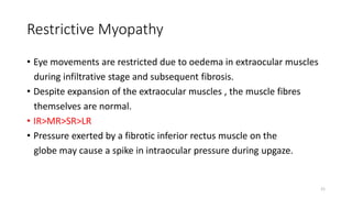Restrictive Myopathy
• Eye movements are restricted due to oedema in extraocular muscles
during infiltrative stage and subsequent fibrosis.
• Despite expansion of the extraocular muscles , the muscle fibres
themselves are normal.
• IR>MR>SR>LR
• Pressure exerted by a fibrotic inferior rectus muscle on the
globe may cause a spike in intraocular pressure during upgaze.
21
 