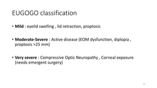 EUGOGO classification
• Mild : eyelid swelling , lid retraction, proptosis
• Moderate-Severe : Active disease (EOM dysfunction, diplopia ,
proptosis >25 mm)
• Very severe : Compressive Optic Neuropathy , Corneal exposure
(needs emergent surgery)
24
 