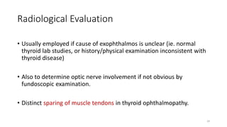 Radiological Evaluation
• Usually employed if cause of exophthalmos is unclear (ie. normal
thyroid lab studies, or history/physical examination inconsistent with
thyroid disease)
• Also to determine optic nerve involvement if not obvious by
fundoscopic examination.
• Distinct sparing of muscle tendons in thyroid ophthalmopathy.
29
 