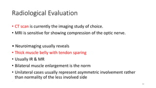 Radiological Evaluation
• CT scan is currently the imaging study of choice.
• MRI is sensitive for showing compression of the optic nerve.
• Neuroimaging usually reveals
• Thick muscle belly with tendon sparing
• Usually IR & MR
• Bilateral muscle enlargement is the norm
• Unilateral cases usually represent asymmetric involvement rather
than normality of the less involved side
30
 