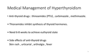 Medical Management of Hyperthyroidism
• Anti-thyroid drugs : thinoamides (PTU) , carbimazole , methimazole.
• Thionamides inhibit synthesis of thyroid hormones.
• Need 6-8 weeks to achieve euthyroid state
• Side effects of anti-thyroid drugs
Skin rash , urticarial , arthralgia , fever
35
 