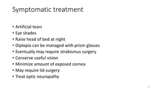 Symptomatic treatment
• Artificial tears
• Eye shades
• Raise head of bed at night
• Diplopia can be managed with prism glasses
• Eventually may require strabismus surgery
• Conserve useful vision
• Minimize amount of exposed cornea
• May require lid surgery
• Treat optic neuropathy
37
 