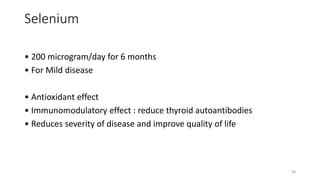 Selenium
• 200 microgram/day for 6 months
• For Mild disease
• Antioxidant effect
• Immunomodulatory effect : reduce thyroid autoantibodies
• Reduces severity of disease and improve quality of life
38
 