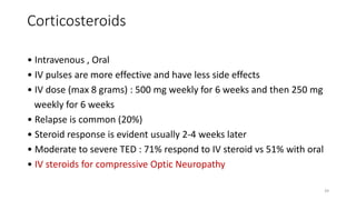 Corticosteroids
• Intravenous , Oral
• IV pulses are more effective and have less side effects
• IV dose (max 8 grams) : 500 mg weekly for 6 weeks and then 250 mg
weekly for 6 weeks
• Relapse is common (20%)
• Steroid response is evident usually 2-4 weeks later
• Moderate to severe TED : 71% respond to IV steroid vs 51% with oral
• IV steroids for compressive Optic Neuropathy
39
 
