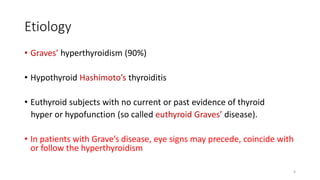 Etiology
• Graves’ hyperthyroidism (90%)
• Hypothyroid Hashimoto’s thyroiditis
• Euthyroid subjects with no current or past evidence of thyroid
hyper or hypofunction (so called euthyroid Graves’ disease).
• In patients with Grave’s disease, eye signs may precede, coincide with
or follow the hyperthyroidism
4
 