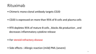 Rituximab
• Chimeric mono-clonal antibody targets CD20
• CD20 is expressed on more than 95% of B cells and plasma cells
• RTX depletes 95% of mature B cells , blocks Ab production , and
decreases inflammatory cytokine release
• For steroid-refractory disease
• Side effects : Allergic reaction (mild) PML (severe)
40
 