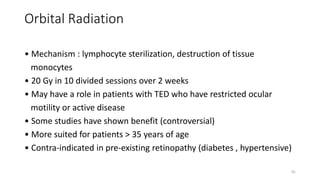 Orbital Radiation
• Mechanism : lymphocyte sterilization, destruction of tissue
monocytes
• 20 Gy in 10 divided sessions over 2 weeks
• May have a role in patients with TED who have restricted ocular
motility or active disease
• Some studies have shown benefit (controversial)
• More suited for patients > 35 years of age
• Contra-indicated in pre-existing retinopathy (diabetes , hypertensive)
41
 