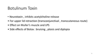 Botulinum Toxin
• Neurotoxin , inhibits acetylcholine release
• For upper lid retraction (transconjunctival , transcutaneous route)
• Effect on Muller’s muscle and LPS
• Side effects of Botox : bruising , ptosis and diplopia
42
 