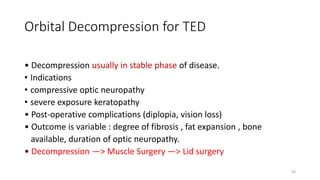 Orbital Decompression for TED
• Decompression usually in stable phase of disease.
• Indications
• compressive optic neuropathy
• severe exposure keratopathy
• Post-operative complications (diplopia, vision loss)
• Outcome is variable : degree of fibrosis , fat expansion , bone
available, duration of optic neuropathy.
• Decompression —> Muscle Surgery —> Lid surgery
43
 