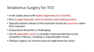 Strabismus Surgery for TED
• In the stable phase with stable alignments for 6 months
• Aim is single binocular vision in primary and reading position
• Typically involves release of the restricted muscle by recession rather
than resection
• Conjunctival dissection is challenging
• Use of adjustable sutures is strongly recommended due to the
variability in fibrosis, resulting in unpredictable results.
• Oblique surgery can increase area of single binocular vision
44
 