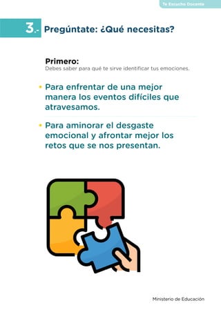 Te Escucho Docente
Ministerio de Educación
•	Para enfrentar de una mejor
manera los eventos difíciles que
atravesamos.
•	Para aminorar el desgaste
emocional y afrontar mejor los
retos que se nos presentan.
Primero:
Debes saber para qué te sirve identificar tus emociones.
Pregúntate: ¿Qué necesitas?
3.-
 