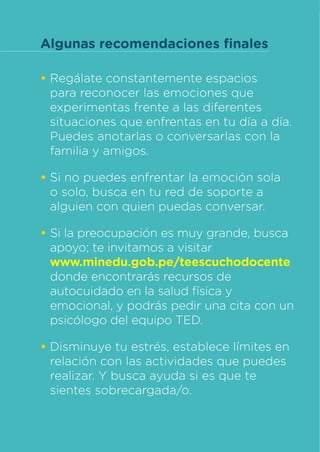 Te Escucho Docente
Ministerio de Educación
•	Regálate constantemente espacios
para reconocer las emociones que
experimentas frente a las diferentes
situaciones que enfrentas en tu día a día.
Puedes anotarlas o conversarlas con la
familia y amigos.
•	Si no puedes enfrentar la emoción sola
o solo, busca en tu red de soporte a
alguien con quien puedas conversar.
•	Si la preocupación es muy grande, busca
apoyo; te invitamos a visitar
www.minedu.gob.pe/teescuchodocente
donde encontrarás recursos de
autocuidado en la salud física y
emocional, y podrás pedir una cita con un
psicólogo del equipo TED.
•	Disminuye tu estrés, establece límites en
relación con las actividades que puedes
realizar. Y busca ayuda si es que te
sientes sobrecargada/o.
Algunas recomendaciones finales
 