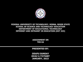 FEDERAL UNIVERSITY OF TECHNOLOGY, MINNA, NIGER STATE
SCHOOL OF SCIENCE AND TECHNOLOGY EDUCATION
DEPARTMENT OF EDUCATIONAL TECHNOLOGY
INTERNET AND INTRANET IN EDUCATION (EDT 323)
ASSIGNMENT ON
TED-Ed
PRESENTED BY:
ODUFU SUNDAY
2018/1/73756BT
JANUARY, 2023
 