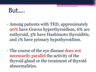 But….
• Among patients with TED, approximately
90% have Graves hyperthyroidism, 6% are
euthyroid, 3% have Hashimoto thyroiditis,
and 1% have primary hypothyroidism.
• The course of the eye disease does not
necessarily parallel the activity of the
thyroid gland or the treatment of thyroid
abnormalities.
 