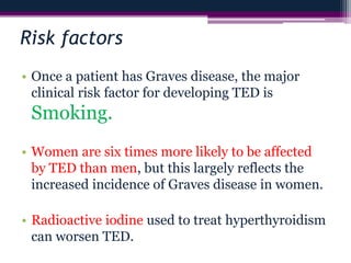 Risk factors
• Once a patient has Graves disease, the major
clinical risk factor for developing TED is
Smoking.
• Women are six times more likely to be affected
by TED than men, but this largely reflects the
increased incidence of Graves disease in women.
• Radioactive iodine used to treat hyperthyroidism
can worsen TED.
 