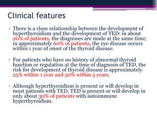 Clinical features
• There is a close relationship between the development of
hyperthyroidism and the development of TED: in about
20% of patients, the diagnoses are made at the same time;
in approximately 60% of patients, the eye disease occurs
within 1 year of onset of the thyroid disease.
• For patients who have no history of abnormal thyroid
function or regulation at the time of diagnosis of TED, the
risk for development of thyroid disease is approximately
25% within 1 year and 50% within 5 years.
• Although hyperthyroidism is present or will develop in
most patients with TED, TED is present or will develop in
only about 30% of patients with autoimmune
hyperthyroidism.
 