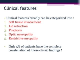 Clinical features
• Clinical features broadly can be categorized into :
1. Soft tissue involvement
2. Lid retraction
3. Proptosis
4. Optic neuropathy
5. Restrictive myopathy
• Only 5% of patients have the complete
constellation of these classic findings !
 