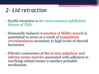 2- Lid retraction
• Eyelid retraction is the most common ophthalmic
feature of TED.
• Humorally induced overaction of Müller muscle is
postulated to occur as a result of sympathetic
overstimulation secondary to high levels of thyroid
hormones.
• Fibrotic contracture of the levator palpebrae and
inferior rectus muscles associated with adhesion to
overlying orbital tissues is another probable
mechanism.
 