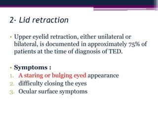 2- Lid retraction
• Upper eyelid retraction, either unilateral or
bilateral, is documented in approximately 75% of
patients at the time of diagnosis of TED.
• Symptoms :
1. A staring or bulging eyed appearance
2. difficulty closing the eyes
3. Ocular surface symptoms
 