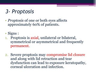 3- Proptosis
• Proptosis of one or both eyes affects
approximately 60% of patients.
• Signs :
1. Proptosis is axial, unilateral or bilateral,
symmetrical or asymmetrical and frequently
permanent.
2. Severe proptosis may compromise lid closure
and along with lid retraction and tear
dysfunction can lead to exposure keratopathy,
corneal ulceration and infection.
 