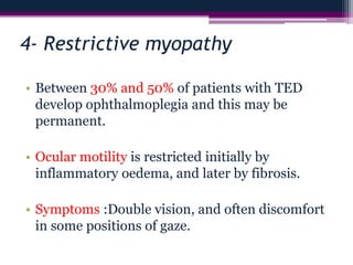 4- Restrictive myopathy
• Between 30% and 50% of patients with TED
develop ophthalmoplegia and this may be
permanent.
• Ocular motility is restricted initially by
inflammatory oedema, and later by fibrosis.
• Symptoms :Double vision, and often discomfort
in some positions of gaze.
 