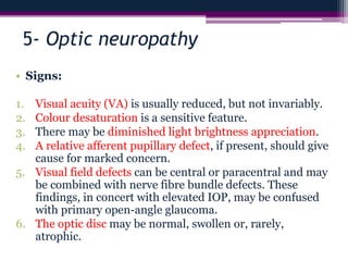5- Optic neuropathy
• Signs:
1. Visual acuity (VA) is usually reduced, but not invariably.
2. Colour desaturation is a sensitive feature.
3. There may be diminished light brightness appreciation.
4. A relative afferent pupillary defect, if present, should give
cause for marked concern.
5. Visual field defects can be central or paracentral and may
be combined with nerve fibre bundle defects. These
findings, in concert with elevated IOP, may be confused
with primary open-angle glaucoma.
6. The optic disc may be normal, swollen or, rarely,
atrophic.
 