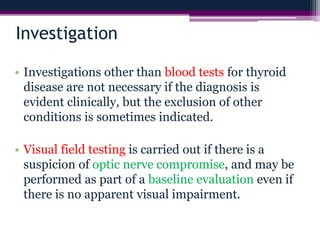 Investigation
• Investigations other than blood tests for thyroid
disease are not necessary if the diagnosis is
evident clinically, but the exclusion of other
conditions is sometimes indicated.
• Visual field testing is carried out if there is a
suspicion of optic nerve compromise, and may be
performed as part of a baseline evaluation even if
there is no apparent visual impairment.
 