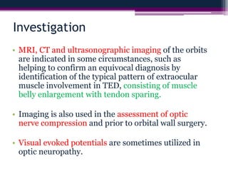 Investigation
• MRI, CT and ultrasonographic imaging of the orbits
are indicated in some circumstances, such as
helping to confirm an equivocal diagnosis by
identification of the typical pattern of extraocular
muscle involvement in TED, consisting of muscle
belly enlargement with tendon sparing.
• Imaging is also used in the assessment of optic
nerve compression and prior to orbital wall surgery.
• Visual evoked potentials are sometimes utilized in
optic neuropathy.
 