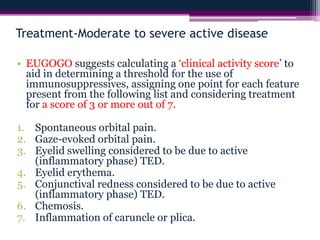 Treatment-Moderate to severe active disease
• EUGOGO suggests calculating a ‘clinical activity score’ to
aid in determining a threshold for the use of
immunosuppressives, assigning one point for each feature
present from the following list and considering treatment
for a score of 3 or more out of 7.
1. Spontaneous orbital pain.
2. Gaze-evoked orbital pain.
3. Eyelid swelling considered to be due to active
(inflammatory phase) TED.
4. Eyelid erythema.
5. Conjunctival redness considered to be due to active
(inflammatory phase) TED.
6. Chemosis.
7. Inflammation of caruncle or plica.
 