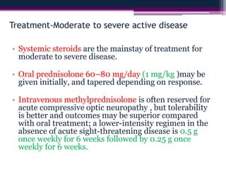 Treatment-Moderate to severe active disease
• Systemic steroids are the mainstay of treatment for
moderate to severe disease.
• Oral prednisolone 60–80 mg/day (1 mg/kg )may be
given initially, and tapered depending on response.
• Intravenous methylprednisolone is often reserved for
acute compressive optic neuropathy , but tolerability
is better and outcomes may be superior compared
with oral treatment; a lower-intensity regimen in the
absence of acute sight-threatening disease is 0.5 g
once weekly for 6 weeks followed by 0.25 g once
weekly for 6 weeks.
 