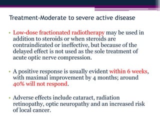 Treatment-Moderate to severe active disease
• Low-dose fractionated radiotherapy may be used in
addition to steroids or when steroids are
contraindicated or ineffective, but because of the
delayed effect is not used as the sole treatment of
acute optic nerve compression.
• A positive response is usually evident within 6 weeks,
with maximal improvement by 4 months; around
40% will not respond.
• Adverse effects include cataract, radiation
retinopathy, optic neuropathy and an increased risk
of local cancer.
 