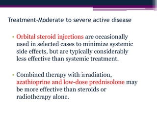 Treatment-Moderate to severe active disease
• Orbital steroid injections are occasionally
used in selected cases to minimize systemic
side effects, but are typically considerably
less effective than systemic treatment.
• Combined therapy with irradiation,
azathioprine and low-dose prednisolone may
be more effective than steroids or
radiotherapy alone.
 