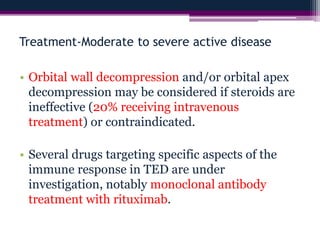 Treatment-Moderate to severe active disease
• Orbital wall decompression and/or orbital apex
decompression may be considered if steroids are
ineffective (20% receiving intravenous
treatment) or contraindicated.
• Several drugs targeting specific aspects of the
immune response in TED are under
investigation, notably monoclonal antibody
treatment with rituximab.
 