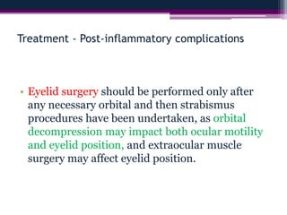 Treatment - Post-inflammatory complications
• Eyelid surgery should be performed only after
any necessary orbital and then strabismus
procedures have been undertaken, as orbital
decompression may impact both ocular motility
and eyelid position, and extraocular muscle
surgery may affect eyelid position.
 