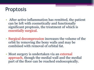 Proptosis
• After active inflammation has remitted, the patient
can be left with cosmetically and functionally
significant proptosis, the treatment of which is
essentially surgical.
• Surgical decompression increases the volume of the
orbit by removing the bony walls and may be
combined with removal of orbital fat.
• Most surgery is undertaken via an external
approach, though the medial wall and the medial
part of the floor can be reached endoscopically.
 