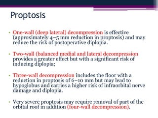 Proptosis
• One-wall (deep lateral) decompression is effective
(approximately 4–5 mm reduction in proptosis) and may
reduce the risk of postoperative diplopia.
• Two-wall (balanced medial and lateral decompression
provides a greater effect but with a significant risk of
inducing diplopia;
• Three-wall decompression includes the floor with a
reduction in proptosis of 6–10 mm but may lead to
hypoglobus and carries a higher risk of infraorbital nerve
damage and diplopia.
• Very severe proptosis may require removal of part of the
orbital roof in addition (four-wall decompression).
 