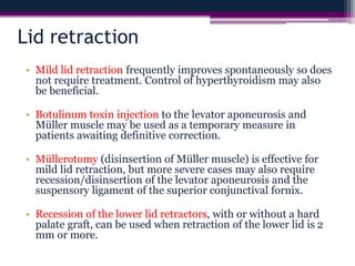 Lid retraction
• Mild lid retraction frequently improves spontaneously so does
not require treatment. Control of hyperthyroidism may also
be beneficial.
• Botulinum toxin injection to the levator aponeurosis and
Müller muscle may be used as a temporary measure in
patients awaiting definitive correction.
• Müllerotomy (disinsertion of Müller muscle) is effective for
mild lid retraction, but more severe cases may also require
recession/disinsertion of the levator aponeurosis and the
suspensory ligament of the superior conjunctival fornix.
• Recession of the lower lid retractors, with or without a hard
palate graft, can be used when retraction of the lower lid is 2
mm or more.
 
