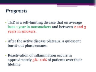 Prognosis
• TED is a self-limiting disease that on average
lasts 1 year in nonsmokers and between 2 and 3
years in smokers.
• After the active disease plateaus, a quiescent
burnt-out phase ensues.
• Reactivation of inflammation occurs in
approximately 5%–10% of patients over their
lifetime.
 