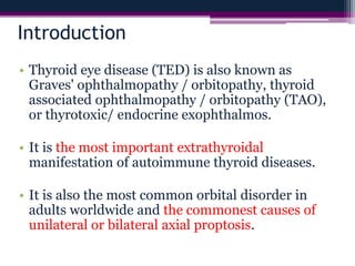 Introduction
• Thyroid eye disease (TED) is also known as
Graves' ophthalmopathy / orbitopathy, thyroid
associated ophthalmopathy / orbitopathy (TAO),
or thyrotoxic/ endocrine exophthalmos.
• It is the most important extrathyroidal
manifestation of autoimmune thyroid diseases.
• It is also the most common orbital disorder in
adults worldwide and the commonest causes of
unilateral or bilateral axial proptosis.
 