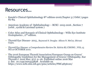 Resources…
• Kanski's Clinical Ophthalmology 8th edition-2016,Chapter 3 ( Orbit ) pages
82-84.
• American Academy of Ophthalmology – BCSC- 2015-2016 , Section 7
(orbit , eyelid & Lacrimal system )
• Color Atlas and Synopsis of Clinical Ophthalmology - Wills Eye Institute
Oculoplastics , 2nd edition.
• Thyroid Eye Disease- 2015 , Raymond S. Douglas Allison N. McCoy ,Shivani
Gupta.
• Thyroid Eye Disease: a Comprehensive Review Dr. Kelvin KL CHONG , VOL.15
NO.10 OCTOBER 2010.
• The 2016 European Thyroid Association/European Group on Graves'
Orbitopathy Guidelines for the Management of Graves' Orbitopathy. Eur
Thyroid J. 2016 Mar; 5(1): 9–26. Published online 2016 Mar
2. doi: 10.1159/000443828 . Available on
https://www.ncbi.nlm.nih.gov/pmc/articles/PMC4836120/
 