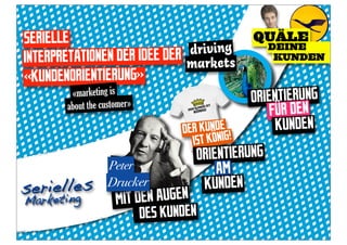 SERIELLE                                          QUÄLE
                              driving                 DEINE
INTERPRETATIONEN DER IDEE DER markets                  KUNDEN

«KUNDENORIENTIERUNG»
          «marketing is                           ORIENTIERUNG
         about the customer»
                                                      FÜR DEN
                                    DER KUNDEG!        KUNDEN
                                      IST KÖNI
                                       ORIENTIERUNG
                    Peter                  AM
serielines
       l            Drucker             KUNDEN
    et g
Market                 M IT DEN AUGEN
                             DES KUNDEN
 