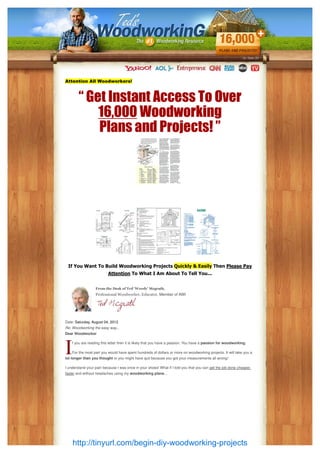 Attention All Woodworkers!



        “ Get Instant Access To Over
            16,000 Woodworking
            Plans and Projects! ”




 If You Want To Build Woodworking Projects Quickly & Easily Then Please Pay
                          Attention To What I Am About To Tell You...


                  From the Desk of Ted 'Woody' Mcgrath,
                  Professional Woodworker, Educator, Member of AWI




Date: Saturday, August 04, 2012
Re: Woodworking the easy way...
Dear Woodworker

    f you are reading this letter then it is likely that you have a passion. You have a passion for woodworking.

    For the most part you would have spent hundreds of dollars or more on woodworking projects. It will take you a
lot longer than you thought or you might have quit because you got your measurements all wrong!

I understand your pain because I was once in your shoes! What if I told you that you can get the job done cheaper,
faster and without headaches using my woodworking plans...




    http://tinyurl.com/begin-diy-woodworking-projects
 