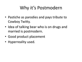 Why it’s Postmodern
• Pastiche as parodies and pays tribute to
Cowboy Twitty.
• Idea of talking bear who is on drugs and
married is postmodern.
• Good product placement
• Hyperreality used.
 