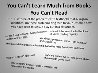You Can't Learn Much from Books
         You Can't Read
• 1. List three of the problems with textbooks that Allington
  identifies. Do these problems ring true to you? Describe how
  you have seen this issue play out in a classroom.
                               mismatch between the textbook and
                               students reading capacity
 