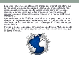 Empower Network, es un plataforma creada por Internet marketers, que
se han unido y han creado su propio sistema…su propio vehículo, han
creado unas herramientas que tú puedes utilizar, como conferencias,
sistemas y cursos…para que todos tengamos a nuestro alcance el
conocimiento para desarrollar nuestro negocio en el mundo del Internet
marketing…
Cuando hablamos de 25 dólares para iniciar el proyecto…es porque es un
sistema de blogs con una excelente estructura de posicionamiento…Ya
diseñado, que Empower Nertwork te lo ofrece por 25 dólares al mes, por
mantenimiento.
Porque el blog es la principal herramienta de un Internet Marketer, donde
se unen las redes sociales, páginas web…todos se unen en el blog, que
es como tu hogar…
 