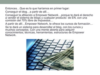 Entonces…Que es lo que haríamos en primer lugar:
Conseguir el blog…a partir de allí…
Conseguir la afiliación a Empower Network…porque te dará el derecho
a vender el sistema de blogs y cualquier producto de EN, con una
comisión del 70% libre de impuestos…
A partir de allí…Empower Network, te ofrece los cursos de formación…
Se te dará un sistema para desarrollar el blog, con los cursos y
muchos conceptos. Con una mente abierta para adquirir
conocimientos, técnicas, herramientas, estructuras de Empower
Network.
 