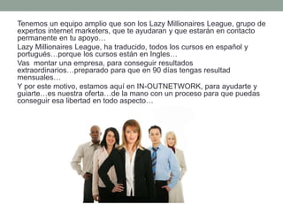 Tenemos un equipo amplio que son los Lazy Millionaires League, grupo de
expertos internet marketers, que te ayudaran y que estarán en contacto
permanente en tu apoyo…
Lazy Millionaires League, ha traducido, todos los cursos en español y
portugués…porque los cursos están en Ingles…
Vas montar una empresa, para conseguir resultados
extraordinarios…preparado para que en 90 días tengas resultad
mensuales…
Y por este motivo, estamos aquí en IN-OUTNETWORK, para ayudarte y
guiarte…es nuestra oferta…de la mano con un proceso para que puedas
conseguir esa libertad en todo aspecto…
 