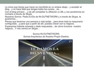 Lo único que tienes que hacer es inscribirte en un enlace abajo…y acceder al
blog…y no hace falta que tengas todos los cursos…no…
Con el blog primero….y de allí completar tu afiliación a LML y nos pondremos en
contacto a través de Skype.
Nosotros Somos Pedro & Elio de IN-OUTNETWORK y a través de Skype, te
guiaremos…
Piensa que tenemos una semana a más tardar…para tener toda la maquinaria
configurada…y para que a partir de allí, puedas crecer con tu negocio.
Esperamos haberte aclarado y dado respuestas…de cómo funciona nuestro
negocio…Y nos vemos en Skype…
Somos IN-OUTNETWORK.
Somos Arquitectos de Nuestro Propio Destino.
 